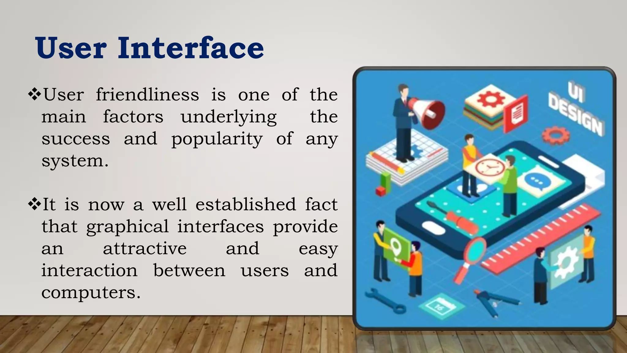 User Interface
User friendliness is one of the
main factors underlying the
success and popularity of any
system.
It is now a well established fact
that graphical interfaces provide
an attractive and easy
interaction between users and
computers.
 