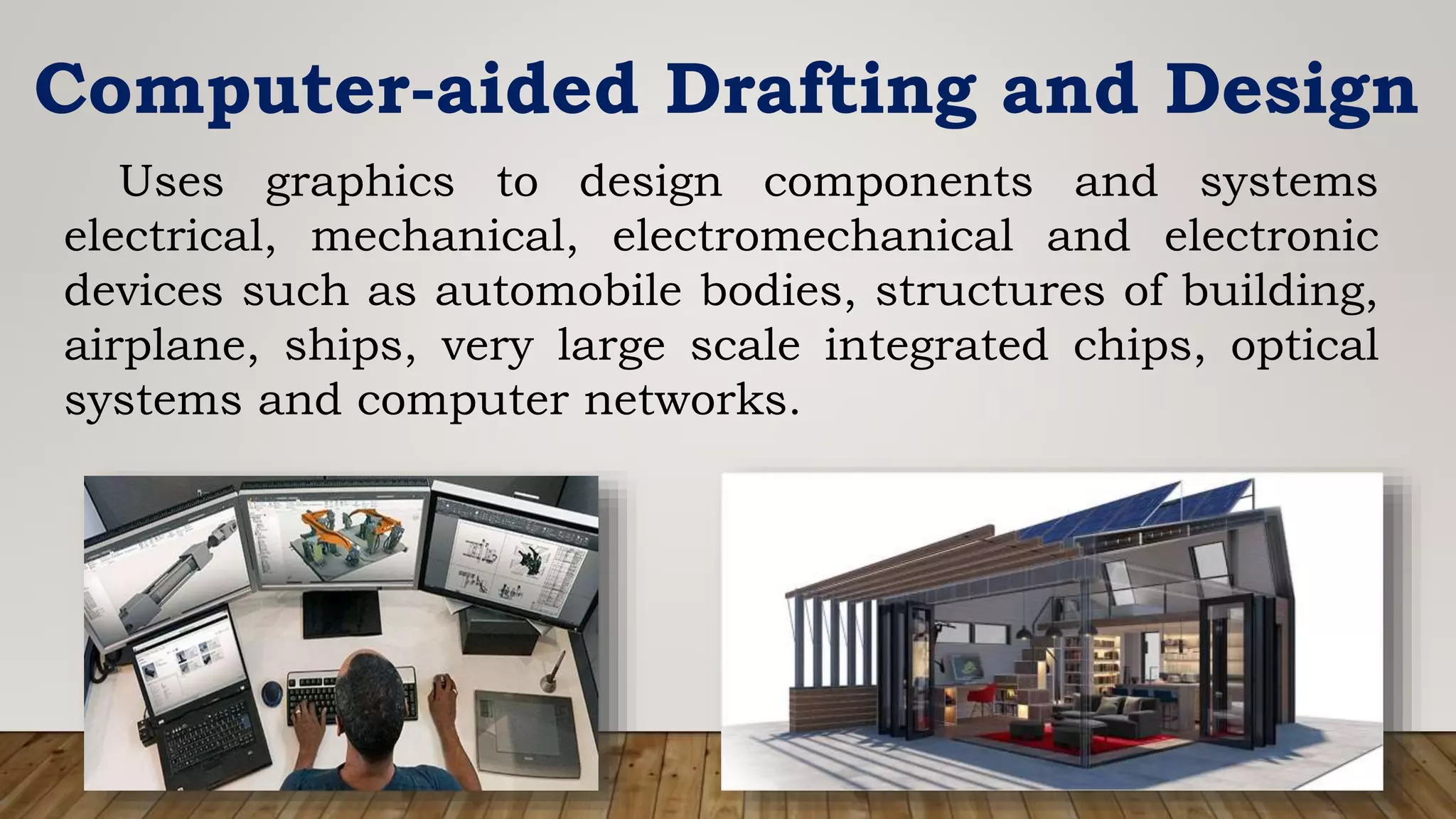 Computer-aided Drafting and Design
Uses graphics to design components and systems
electrical, mechanical, electromechanical and electronic
devices such as automobile bodies, structures of building,
airplane, ships, very large scale integrated chips, optical
systems and computer networks.
 