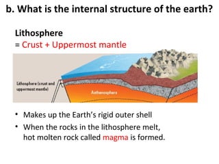 b. What is the internal structure of the earth? 
Lithosphere 
= Crust + Uppermost mantle 
• Makes up the Earth’s rigid outer shell 
• When the rocks in the lithosphere melt, 
hot molten rock called magma is formed. 
 