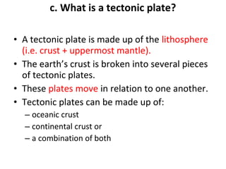 c. What is a tectonic plate? 
• A tectonic plate is made up of the lithosphere 
(i.e. crust + uppermost mantle). 
• The earth’s crust is broken into several pieces 
of tectonic plates. 
• These plates move in relation to one another. 
• Tectonic plates can be made up of: 
– oceanic crust 
– continental crust or 
– a combination of both 
 