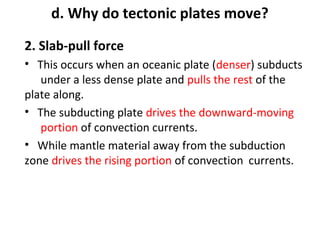 d. Why do tectonic plates move? 
2. Slab-pull force 
• This occurs when an oceanic plate (denser) subducts 
under a less dense plate and pulls the rest of the 
plate along. 
• The subducting plate drives the downward-moving 
portion of convection currents. 
• While mantle material away from the subduction 
zone drives the rising portion of convection currents. 
 