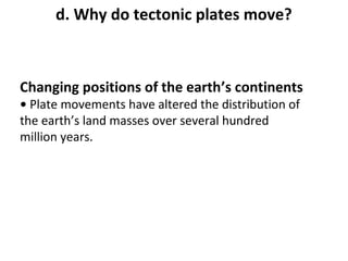 d. Why do tectonic plates move? 
Changing positions of the earth’s continents 
• Plate movements have altered the distribution of 
the earth’s land masses over several hundred 
million years. 
 