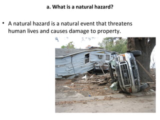 a. What is a natural hazard? 
• A natural hazard is a natural event that threatens 
human lives and causes damage to property. 
 