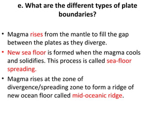 e. What are the different types of plate 
boundaries? 
• Magma rises from the mantle to fill the gap 
between the plates as they diverge. 
• New sea floor is formed when the magma cools 
and solidifies. This process is called sea-floor 
spreading. 
• Magma rises at the zone of 
divergence/spreading zone to form a ridge of 
new ocean floor called mid-oceanic ridge. 
 