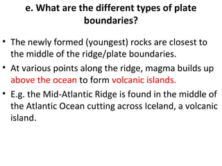 e. What are the different types of plate 
boundaries? 
• The newly formed (youngest) rocks are closest to 
the middle of the ridge/plate boundaries. 
• At various points along the ridge, magma builds up 
above the ocean to form volcanic islands. 
• E.g. the Mid-Atlantic Ridge is found in the middle of 
the Atlantic Ocean cutting across Iceland, a volcanic 
island. 
 