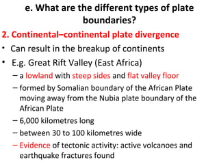 e. What are the different types of plate 
boundaries? 
2. Continental–continental plate divergence 
• Can result in the breakup of continents 
• E.g. Great Rift Valley (East Africa) 
– a lowland with steep sides and flat valley floor 
– formed by Somalian boundary of the African Plate 
moving away from the Nubia plate boundary of the 
African Plate 
– 6,000 kilometres long 
– between 30 to 100 kilometres wide 
– Evidence of tectonic activity: active volcanoes and 
earthquake fractures found 
 