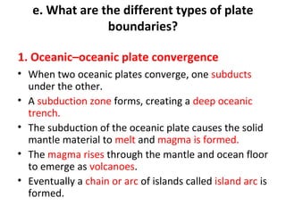 e. What are the different types of plate 
boundaries? 
1. Oceanic–oceanic plate convergence 
• When two oceanic plates converge, one subducts 
under the other. 
• A subduction zone forms, creating a deep oceanic 
trench. 
• The subduction of the oceanic plate causes the solid 
mantle material to melt and magma is formed. 
• The magma rises through the mantle and ocean floor 
to emerge as volcanoes. 
• Eventually a chain or arc of islands called island arc is 
formed. 
 