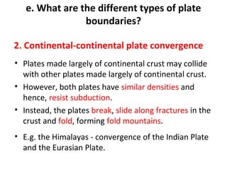 e. What are the different types of plate 
boundaries? 
2. Continental-continental plate convergence 
• Plates made largely of continental crust may collide 
with other plates made largely of continental crust. 
• However, both plates have similar densities and 
hence, resist subduction. 
• Instead, the plates break, slide along fractures in the 
crust and fold, forming fold mountains. 
• E.g. the Himalayas - convergence of the Indian Plate 
and the Eurasian Plate. 
 
