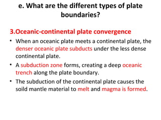 e. What are the different types of plate 
boundaries? 
3.Oceanic-continental plate convergence 
• When an oceanic plate meets a continental plate, the 
denser oceanic plate subducts under the less dense 
continental plate. 
• A subduction zone forms, creating a deep oceanic 
trench along the plate boundary. 
• The subduction of the continental plate causes the 
soild mantle material to melt and magma is formed. 
 