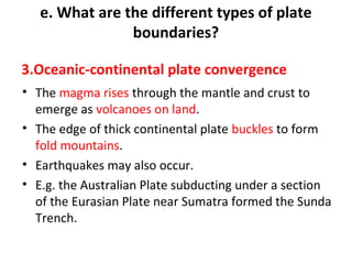 e. What are the different types of plate 
boundaries? 
3.Oceanic-continental plate convergence 
• The magma rises through the mantle and crust to 
emerge as volcanoes on land. 
• The edge of thick continental plate buckles to form 
fold mountains. 
• Earthquakes may also occur. 
• E.g. the Australian Plate subducting under a section 
of the Eurasian Plate near Sumatra formed the Sunda 
Trench. 
 