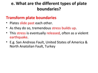 e. What are the different types of plate 
boundaries? 
Transform plate boundaries 
• Plates slide past each other. 
• As they do so, tremendous stress builds up. 
• This stress is eventually released, often as a violent 
earthquake. 
• E.g. San Andreas Fault, United States of America & 
North Anatolian Fault, Turkey 
 
