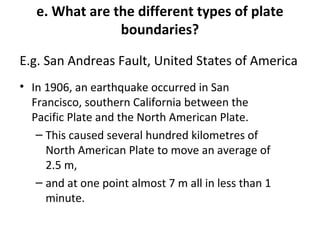e. What are the different types of plate 
boundaries? 
E.g. San Andreas Fault, United States of America 
• In 1906, an earthquake occurred in San 
Francisco, southern California between the 
Pacific Plate and the North American Plate. 
– This caused several hundred kilometres of 
North American Plate to move an average of 
2.5 m, 
– and at one point almost 7 m all in less than 1 
minute. 
 