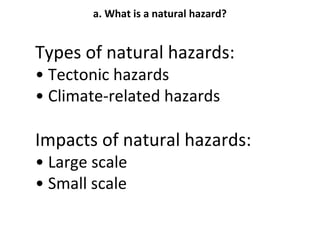 a. What is a natural hazard? 
Types of natural hazards: 
• Tectonic hazards 
• Climate-related hazards 
Impacts of natural hazards: 
• Large scale 
• Small scale 
 