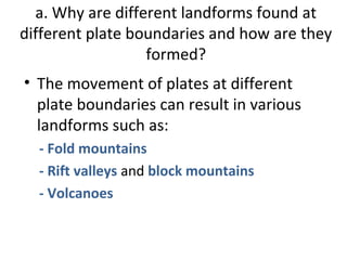 a. Why are different landforms found at 
different plate boundaries and how are they 
formed? 
• The movement of plates at different 
plate boundaries can result in various 
landforms such as: 
- Fold mountains 
- Rift valleys and block mountains 
- Volcanoes 
 