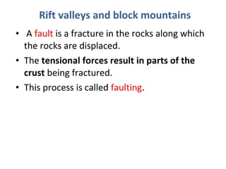 Rift valleys and block mountains 
• A fault is a fracture in the rocks along which 
the rocks are displaced. 
• The tensional forces result in parts of the 
crust being fractured. 
• This process is called faulting. 
 