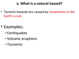 a. What is a natural hazard? 
• Tectonic hazards are caused by movements in the 
Earth’s crust. 
• Examples: 
–Earthquakes 
–Volcanic eruptions 
–Tsunamis 
 