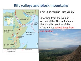 Rift valleys and block mountains 
The East African Rift Valley 
Is formed from the Nubian 
section of the African Plate and 
the Somalian section of the 
African Plate pulling away from 
one another. 
 