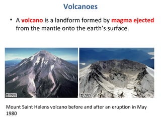 Volcanoes 
• A volcano is a landform formed by magma ejected 
from the mantle onto the earth’s surface. 
Mount Saint Helens volcano before and after an eruption in May 
1980 
 