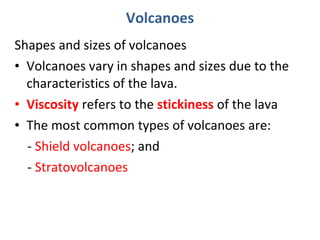 Volcanoes 
Shapes and sizes of volcanoes 
• Volcanoes vary in shapes and sizes due to the 
characteristics of the lava. 
• Viscosity refers to the stickiness of the lava 
• The most common types of volcanoes are: 
- Shield volcanoes; and 
- Stratovolcanoes 
 
