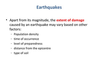 Earthquakes 
• Apart from its magnitude, the extent of damage 
caused by an earthquake may vary based on other 
factors: 
- Population density 
- time of occurrence 
- level of preparedness 
- distance from the epicentre 
- type of soil 
 