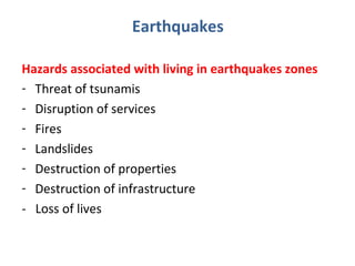 Earthquakes 
Hazards associated with living in earthquakes zones 
- Threat of tsunamis 
- Disruption of services 
- Fires 
- Landslides 
- Destruction of properties 
- Destruction of infrastructure 
- Loss of lives 
 