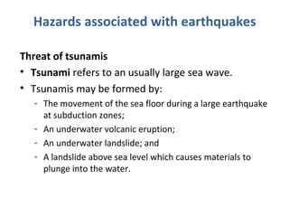 Hazards associated with earthquakes 
Threat of tsunamis 
• Tsunami refers to an usually large sea wave. 
• Tsunamis may be formed by: 
- The movement of the sea floor during a large earthquake 
at subduction zones; 
- An underwater volcanic eruption; 
- An underwater landslide; and 
- A landslide above sea level which causes materials to 
plunge into the water. 
 