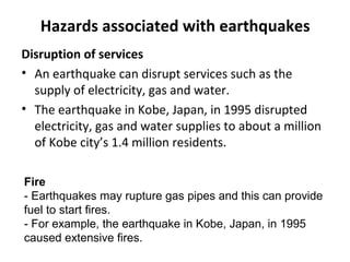 Hazards associated with earthquakes 
Disruption of services 
• An earthquake can disrupt services such as the 
supply of electricity, gas and water. 
• The earthquake in Kobe, Japan, in 1995 disrupted 
electricity, gas and water supplies to about a million 
of Kobe city’s 1.4 million residents. 
Fire 
- Earthquakes may rupture gas pipes and this can provide 
fuel to start fires. 
- For example, the earthquake in Kobe, Japan, in 1995 
caused extensive fires. 
 