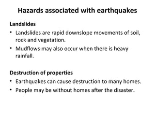 Hazards associated with earthquakes 
Landslides 
• Landslides are rapid downslope movements of soil, 
rock and vegetation. 
• Mudflows may also occur when there is heavy 
rainfall. 
Destruction of properties 
• Earthquakes can cause destruction to many homes. 
• People may be without homes after the disaster. 
 