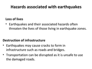 Hazards associated with earthquakes 
Loss of lives 
• Earthquakes and their associated hazards often 
threaten the lives of those living in earthquake zones. 
Destruction of infrastructure 
• Earthquakes may cause cracks to form in 
infrastructure such as roads and bridges. 
• Transportation can be disrupted as it is unsafe to use 
the damaged roads. 
 