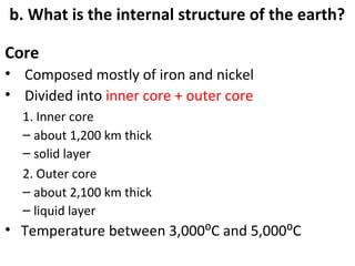 b. What is the internal structure of the earth? 
Core 
• Composed mostly of iron and nickel 
• Divided into inner core + outer core 
1. Inner core 
– about 1,200 km thick 
– solid layer 
2. Outer core 
– about 2,100 km thick 
– liquid layer 
• Temperature between 3,000⁰C and 5,000⁰C 
 