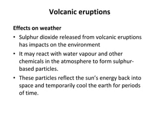 Volcanic eruptions 
Effects on weather 
• Sulphur dioxide released from volcanic eruptions 
has impacts on the environment 
• It may react with water vapour and other 
chemicals in the atmosphere to form sulphur-based 
particles. 
• These particles reflect the sun’s energy back into 
space and temporarily cool the earth for periods 
of time. 
 