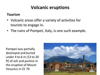Volcanic eruptions 
Tourism 
• Volcanic areas offer a variety of activities for 
tourists to engage in. 
• The ruins of Pompeii, Italy, is one such example. 
Pompeii was partially 
destroyed and buried 
under 4 to 6 m (13 to 20 
ft) of ash and pumice in 
the eruption of Mount 
Vesuvius in CE 79. 
 