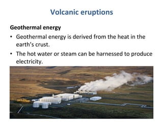 Volcanic eruptions 
Geothermal energy 
• Geothermal energy is derived from the heat in the 
earth’s crust. 
• The hot water or steam can be harnessed to produce 
electricity. 
 