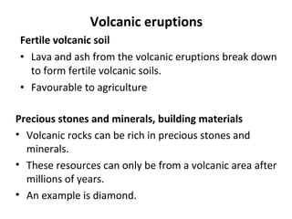 Volcanic eruptions 
Fertile volcanic soil 
• Lava and ash from the volcanic eruptions break down 
to form fertile volcanic soils. 
• Favourable to agriculture 
Precious stones and minerals, building materials 
• Volcanic rocks can be rich in precious stones and 
minerals. 
• These resources can only be from a volcanic area after 
millions of years. 
• An example is diamond. 
