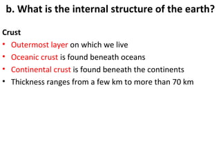 b. What is the internal structure of the earth? 
Crust 
• Outermost layer on which we live 
• Oceanic crust is found beneath oceans 
• Continental crust is found beneath the continents 
• Thickness ranges from a few km to more than 70 km 
 