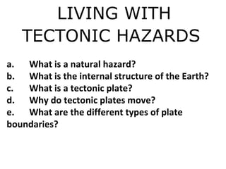 LIVING WITH
TECTONIC HAZARDS
a. What is a natural hazard?
b. What is the internal structure of the Earth?
c. What is a tectonic plate?
d. Why do tectonic plates move?
e. What are the different types of plate
boundaries?
 