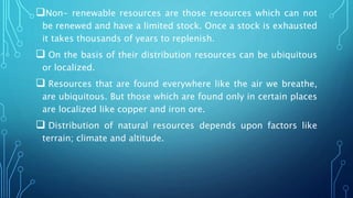Non- renewable resources are those resources which can not
be renewed and have a limited stock. Once a stock is exhausted
it takes thousands of years to replenish.
 On the basis of their distribution resources can be ubiquitous
or localized.
 Resources that are found everywhere like the air we breathe,
are ubiquitous. But those which are found only in certain places
are localized like copper and iron ore.
 Distribution of natural resources depends upon factors like
terrain; climate and altitude.
 