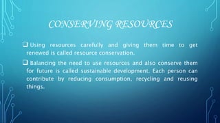 CONSERVING RESOURCES
 Using resources carefully and giving them time to get
renewed is called resource conservation.
 Balancing the need to use resources and also conserve them
for future is called sustainable development. Each person can
contribute by reducing consumption, recycling and reusing
things.
 