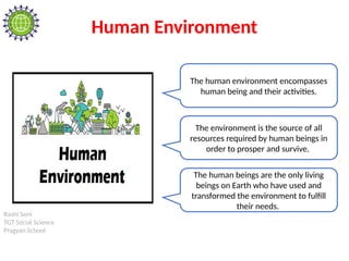 Rashi Soni
TGT Social Science
Pragyan School
Human Environment
The human environment encompasses
human being and their activities.
The environment is the source of all
resources required by human beings in
order to prosper and survive.
The human beings are the only living
beings on Earth who have used and
transformed the environment to fulfill
their needs.
 