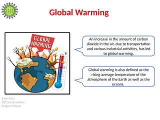 Rashi Soni
TGT Social Science
Pragyan School
Global Warming
An increase in the amount of carbon
dioxide in the air, due to transportation
and various industrial activities, has led
to global warming.
Global warming is also defined as the
rising average temperature of the
atmosphere of the Earth as well as the
oceans.
 