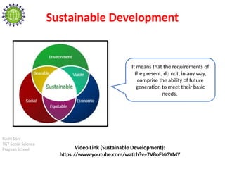 Rashi Soni
TGT Social Science
Pragyan School
Sustainable Development
It means that the requirements of
the present, do not, in any way,
comprise the ability of future
generation to meet their basic
needs.
Video Link (Sustainable Development):
https://www.youtube.com/watch?v=7V8oFI4GYMY
 