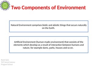Rashi Soni
TGT Social Science
Pragyan School
Two Components of Environment
Natural Environment comprises biotic and abiotic things that occurs naturally
on the Earth.
Artificial Environment (human-made environment) that consists of the
elements which develop as a result of interaction between humans and
nature, for example dams, parks, houses and so on.
 