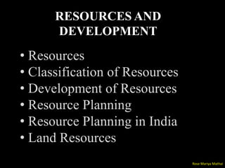 RESOURCES AND
DEVELOPMENT
• Resources
• Classification of Resources
• Development of Resources
• Resource Planning
• Resource Planning in India
• Land Resources
Rose Mariya Mathai
 