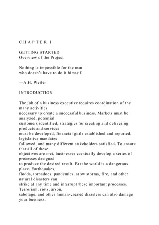 C H A P T E R 1
GETTING STARTED
Overview of the Project
Nothing is impossible for the man
who doesn’t have to do it himself.
—A.H. Weiler
INTRODUCTION
The job of a business executive requires coordination of the
many activities
necessary to create a successful business. Markets must be
analyzed, potential
customers identified, strategies for creating and delivering
products and services
must be developed, financial goals established and reported,
legislative mandates
followed, and many different stakeholders satisfied. To ensure
that all of these
objectives are met, businesses eventually develop a series of
processes designed
to produce the desired result. But the world is a dangerous
place. Earthquakes,
floods, tornadoes, pandemics, snow storms, fire, and other
natural disasters can
strike at any time and interrupt these important processes.
Terrorism, riots, arson,
sabotage, and other human-created disasters can also damage
your business.
 