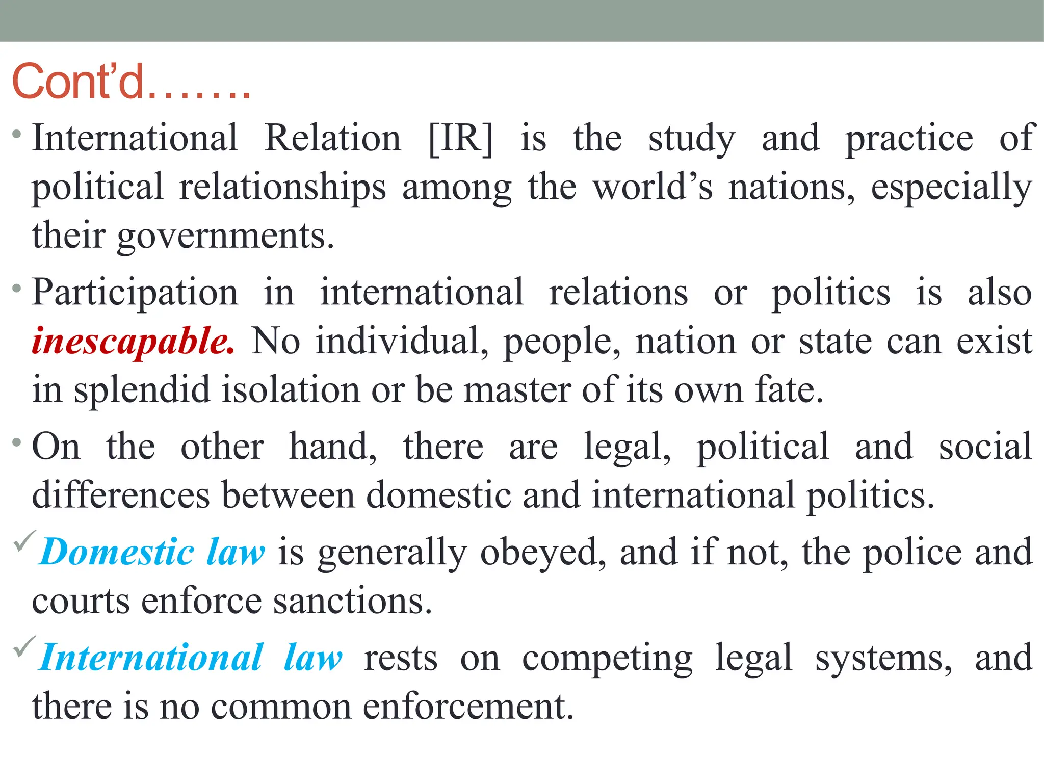 Cont’d…….
• International Relation [IR] is the study and practice of
political relationships among the world’s nations, especially
their governments.
• Participation in international relations or politics is also
inescapable. No individual, people, nation or state can exist
in splendid isolation or be master of its own fate.
• On the other hand, there are legal, political and social
differences between domestic and international politics.
Domestic law is generally obeyed, and if not, the police and
courts enforce sanctions.
International law rests on competing legal systems, and
there is no common enforcement.
 
