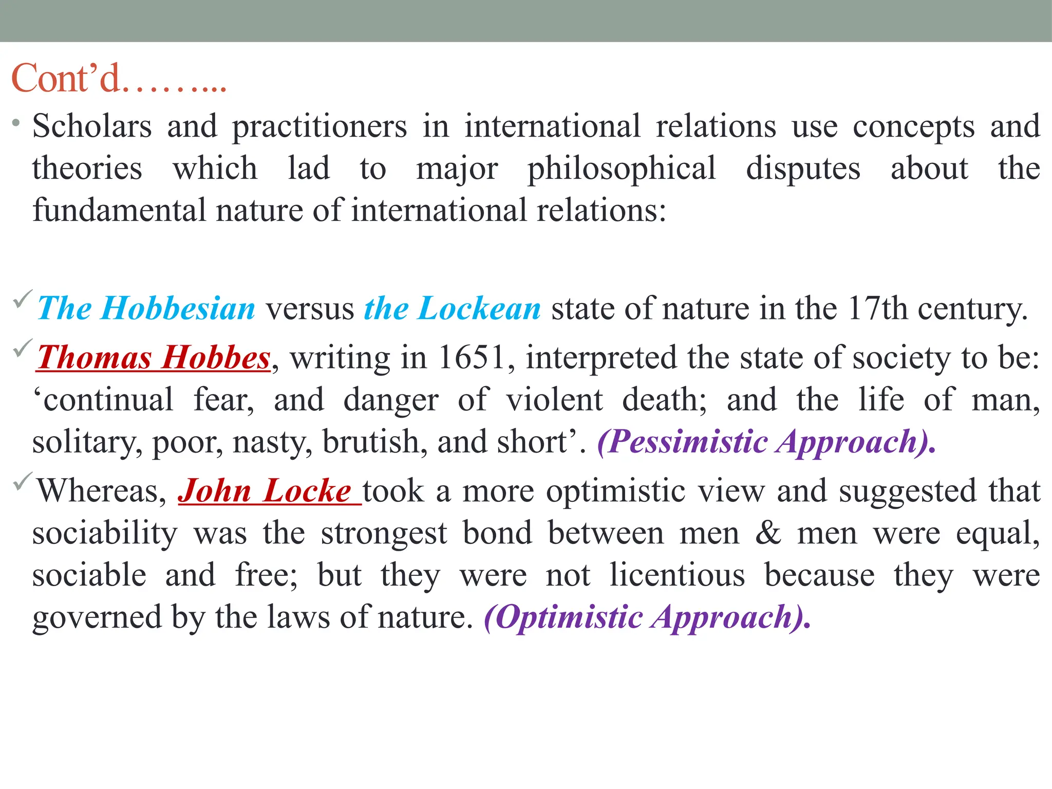 Cont’d……...
• Scholars and practitioners in international relations use concepts and
theories which lad to major philosophical disputes about the
fundamental nature of international relations:
The Hobbesian versus the Lockean state of nature in the 17th century.
Thomas Hobbes, writing in 1651, interpreted the state of society to be:
‘continual fear, and danger of violent death; and the life of man,
solitary, poor, nasty, brutish, and short’. (Pessimistic Approach).
Whereas, John Locke took a more optimistic view and suggested that
sociability was the strongest bond between men & men were equal,
sociable and free; but they were not licentious because they were
governed by the laws of nature. (Optimistic Approach).
 