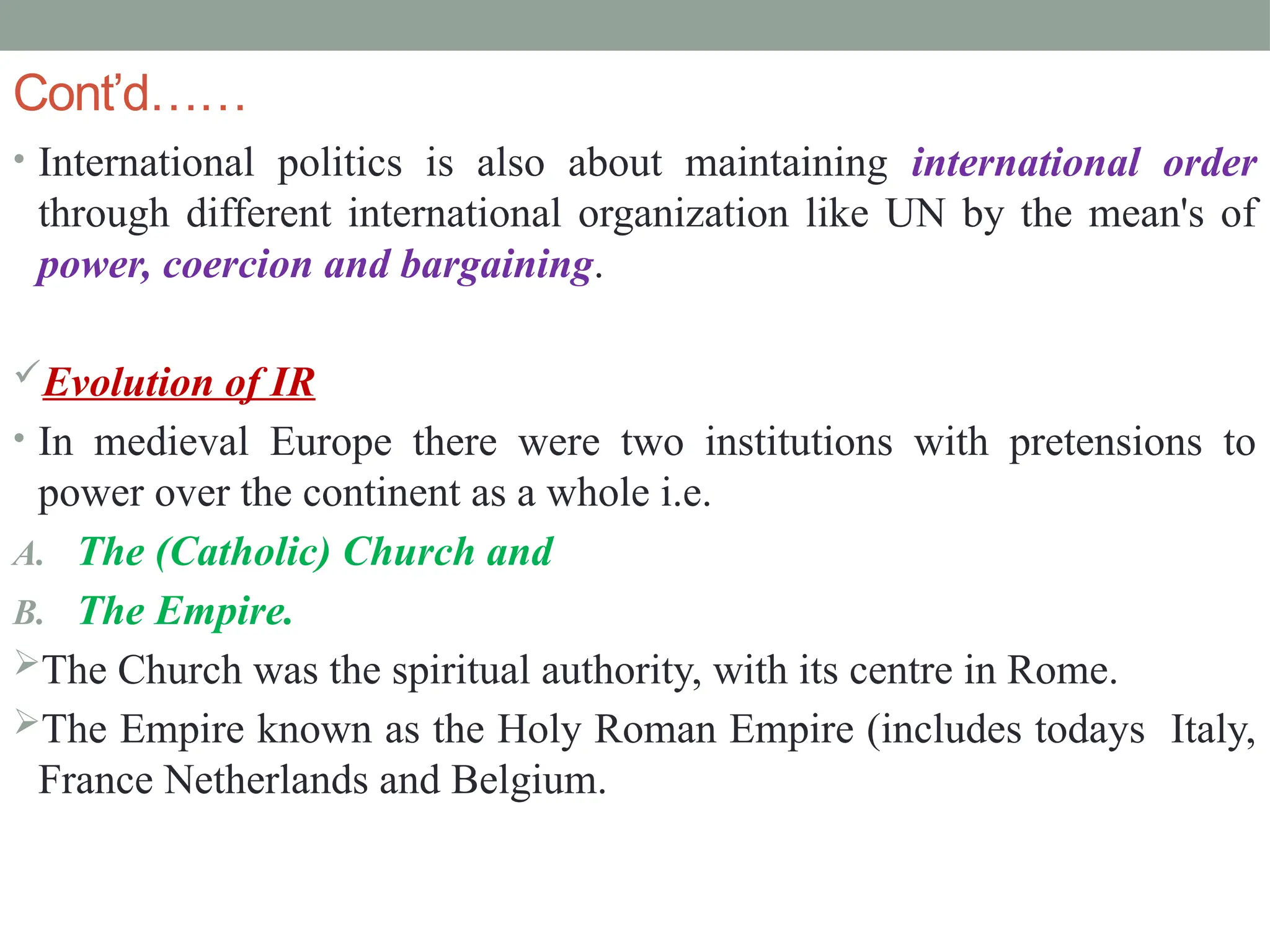 Cont’d……
• International politics is also about maintaining international order
through different international organization like UN by the mean's of
power, coercion and bargaining.
Evolution of IR
• In medieval Europe there were two institutions with pretensions to
power over the continent as a whole i.e.
A. The (Catholic) Church and
B. The Empire.
The Church was the spiritual authority, with its centre in Rome.
The Empire known as the Holy Roman Empire (includes todays Italy,
France Netherlands and Belgium.
 