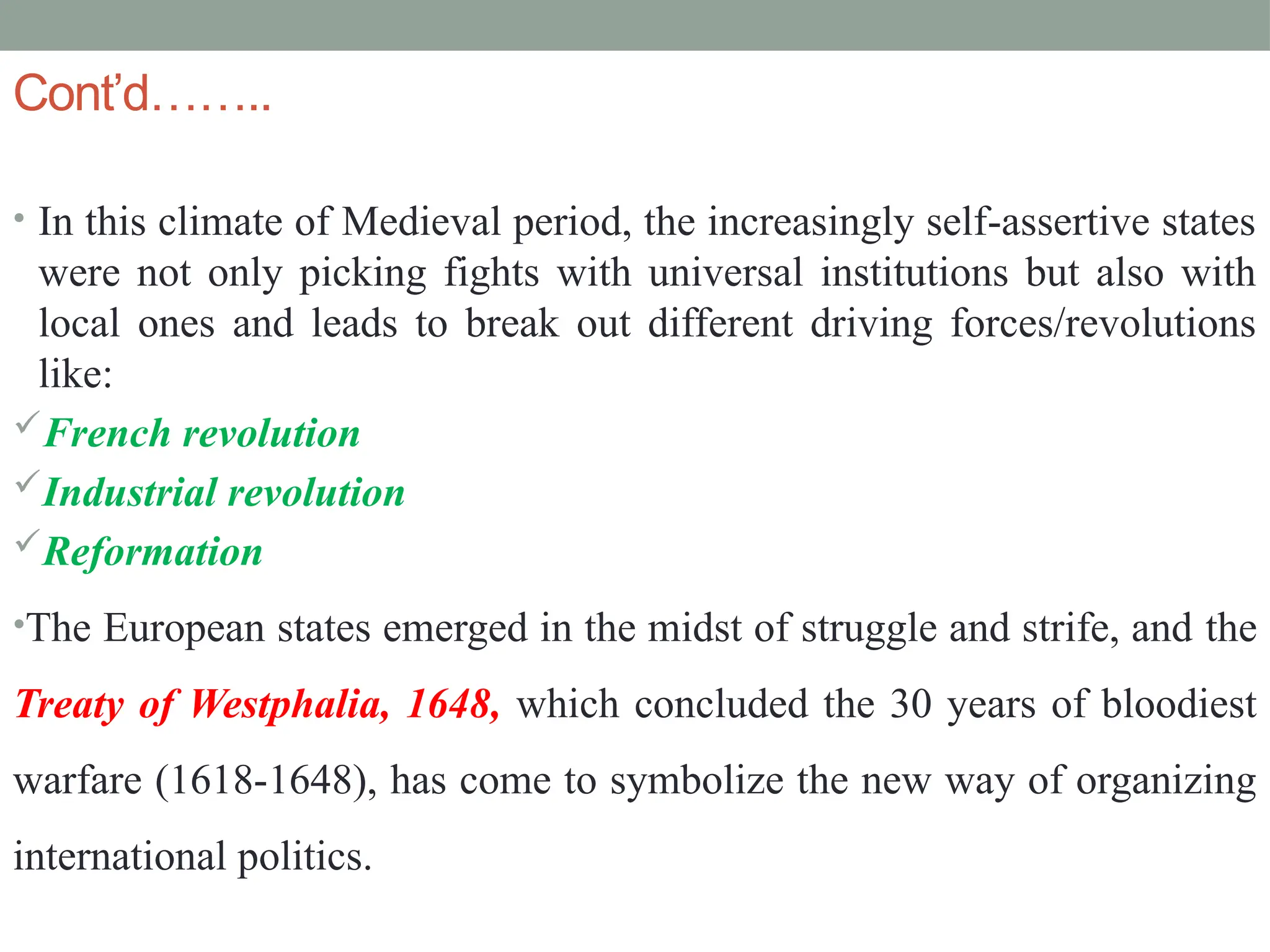 Cont’d……..
• In this climate of Medieval period, the increasingly self-assertive states
were not only picking fights with universal institutions but also with
local ones and leads to break out different driving forces/revolutions
like:
French revolution
Industrial revolution
Reformation
•The European states emerged in the midst of struggle and strife, and the
Treaty of Westphalia, 1648, which concluded the 30 years of bloodiest
warfare (1618-1648), has come to symbolize the new way of organizing
international politics.
 