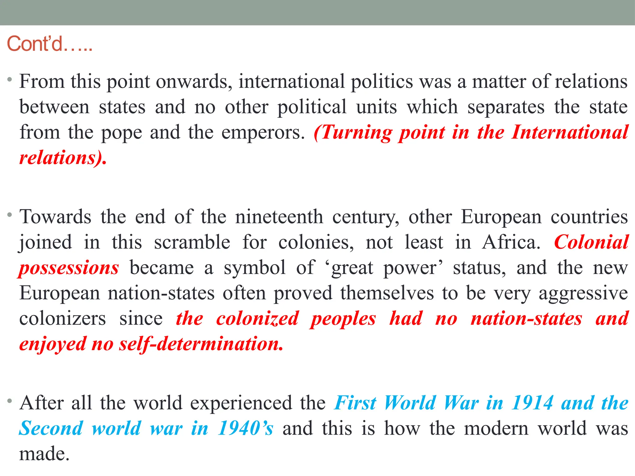 Cont’d…..
• From this point onwards, international politics was a matter of relations
between states and no other political units which separates the state
from the pope and the emperors. (Turning point in the International
relations).
• Towards the end of the nineteenth century, other European countries
joined in this scramble for colonies, not least in Africa. Colonial
possessions became a symbol of ‘great power’ status, and the new
European nation-states often proved themselves to be very aggressive
colonizers since the colonized peoples had no nation-states and
enjoyed no self-determination.
• After all the world experienced the First World War in 1914 and the
Second world war in 1940’s and this is how the modern world was
made.
 