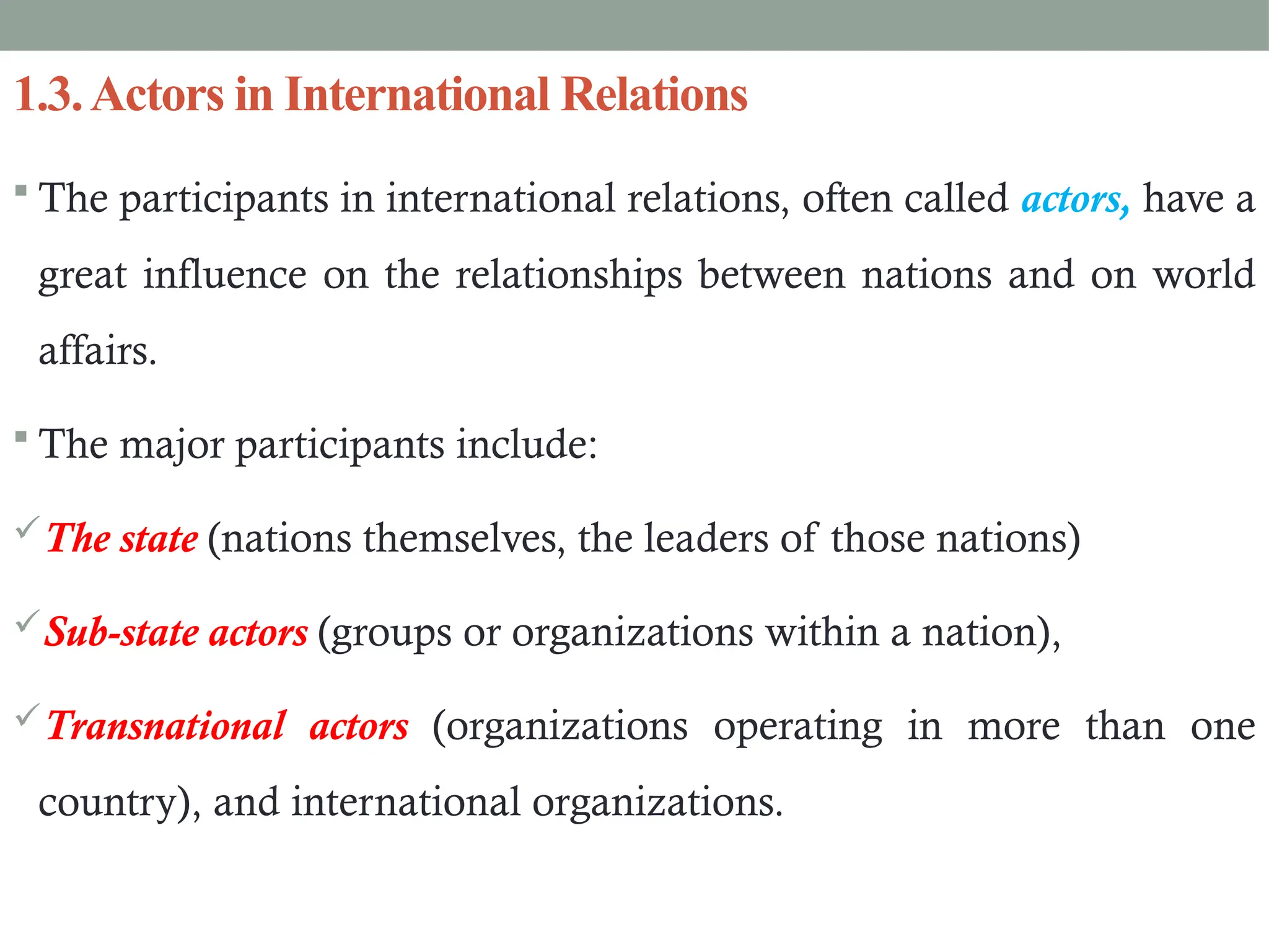 1.3.Actors in International Relations
 The participants in international relations, often called actors, have a
great influence on the relationships between nations and on world
affairs.
 The major participants include:
The state (nations themselves, the leaders of those nations)
Sub-state actors (groups or organizations within a nation),
Transnational actors (organizations operating in more than one
country), and international organizations.
 